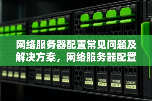 网络服务器配置常见问题及解决方案，网络服务器配置时的问题有哪些