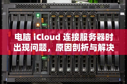 电脑 iCloud 连接服务器时出现问题，原因剖析与解决之道，电脑icloud连接服务器时出现问题怎么办