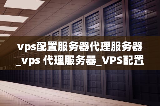 vps配置服务器代理服务器_vps 代理服务器_VPS配置服务器代理服务器的全面指南