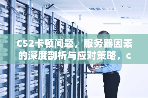 CS2卡顿问题，服务器因素的深度剖析与应对策略，cs2卡是服务器问题吗
