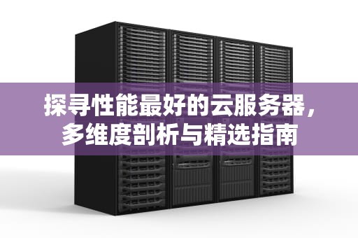 探寻性能最好的云服务器，多维度剖析与精选指南