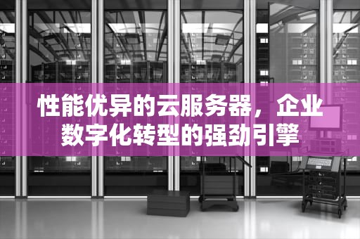 性能优异的云服务器，企业数字化转型的强劲引擎