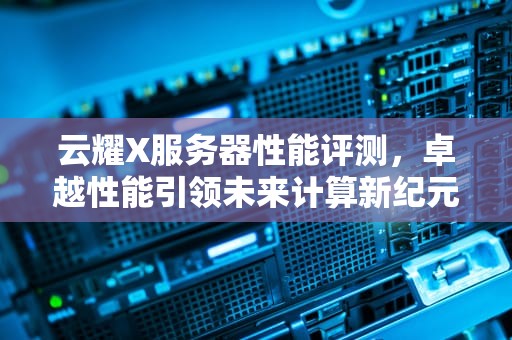 云耀X服务器性能评测，卓越性能引领未来计算新纪元