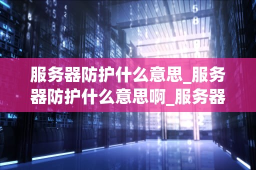 服务器防护什么意思_服务器防护什么意思啊_服务器防护的重要性及实施策略