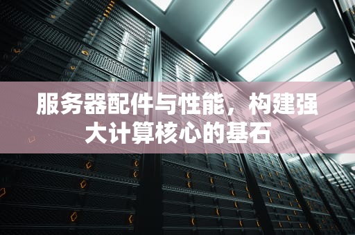 服务器配件与性能，构建强大计算核心的基石