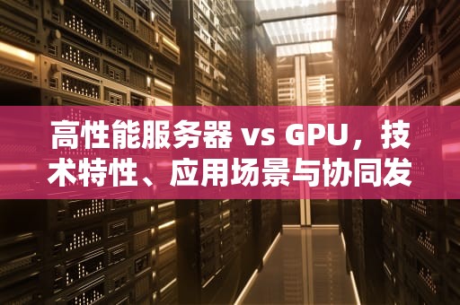 高性能服务器 vs GPU，技术特性、应用场景与协同发展