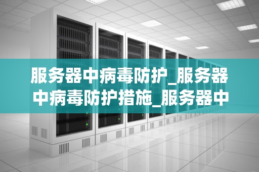 服务器中病毒防护_服务器中病毒防护措施_服务器中病毒防护的重要性及策略