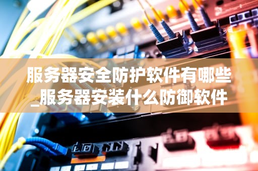 服务器安全防护软件有哪些_服务器安装什么防御软件_服务器安全防护软件的全面解析