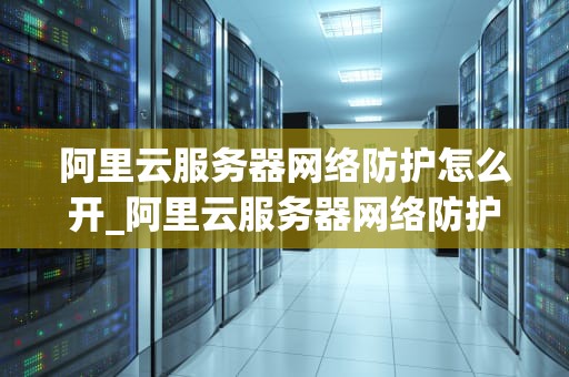 阿里云服务器网络防护怎么开_阿里云服务器网络防护怎么开通_阿里云服务器网络防护的开启与配置
