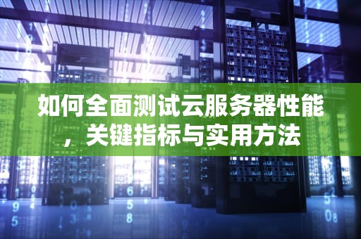 如何全面测试云服务器性能，关键指标与实用方法