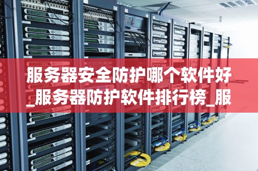 服务器安全防护哪个软件好_服务器防护软件排行榜_服务器安全防护软件的全面比较与选择