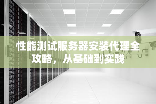 性能测试服务器安装代理全攻略，从基础到实践