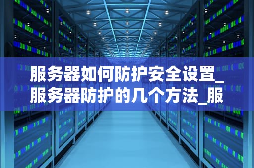 服务器如何防护安全设置_服务器防护的几个方法_服务器安全防护设置的策略与实践
