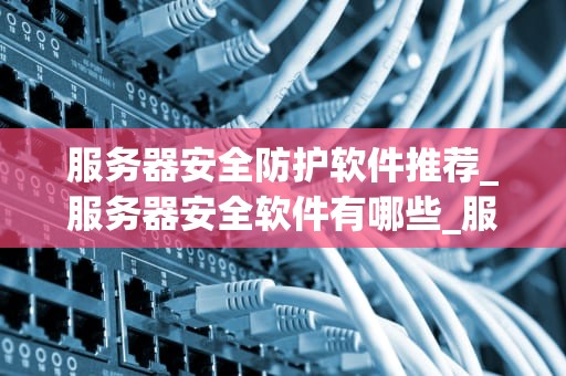 服务器安全防护软件推荐_服务器安全软件有哪些_服务器安全防护软件推荐