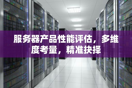 服务器产品性能评估，多维度考量，精准抉择