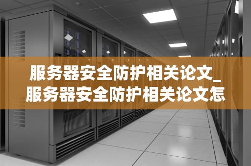服务器安全防护相关论文_服务器安全防护相关论文怎么写_服务器安全防护的关键技术与实践
