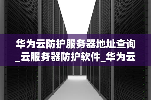 华为云防护服务器地址查询_云服务器防护软件_华为云防护服务器地址查询的全面解析