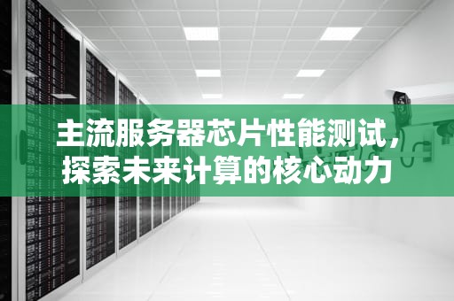 主流服务器芯片性能测试，探索未来计算的核心动力