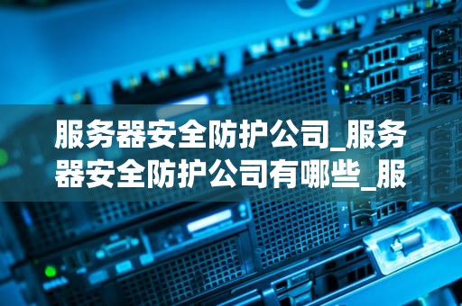 服务器安全防护公司_服务器安全防护公司有哪些_服务器安全防护公司的重要性及其服务