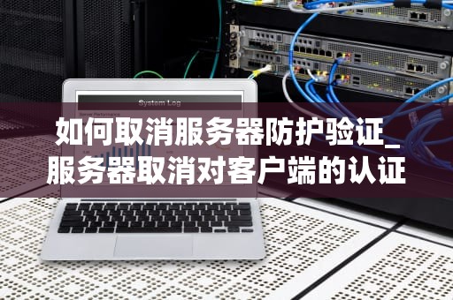 如何取消服务器防护验证_服务器取消对客户端的认证_取消服务器防护验证的方法与注意事项