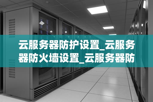 云服务器防护设置_云服务器防火墙设置_云服务器防护设置的重要性及实施策略