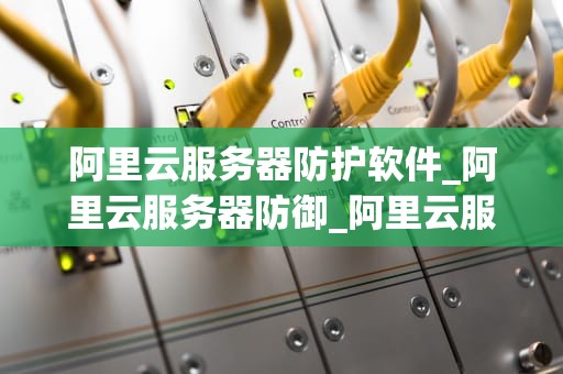 阿里云服务器防护软件_阿里云服务器防御_阿里云服务器防护软件的应用与实践