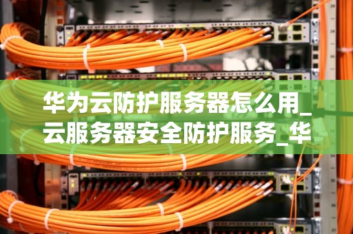 华为云防护服务器怎么用_云服务器安全防护服务_华为云防护服务器的使用方法