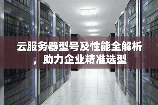 云服务器型号及性能全解析，助力企业精准选型