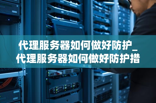 代理服务器如何做好防护_代理服务器如何做好防护措施_代理服务器的安全防护策略