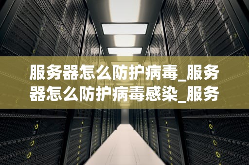 服务器怎么防护病毒_服务器怎么防护病毒感染_服务器病毒防护策略及实践