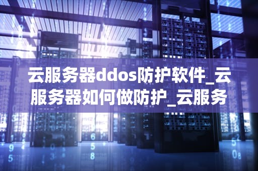 云服务器ddos防护软件_云服务器如何做防护_云服务器DDoS防护软件的选择与应用