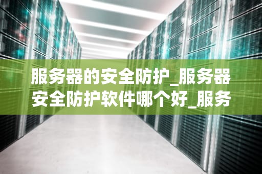 服务器的安全防护_服务器安全防护软件哪个好_服务器安全防护的重要性及策略