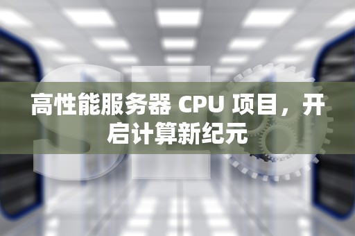 高性能服务器 CPU 项目，开启计算新纪元