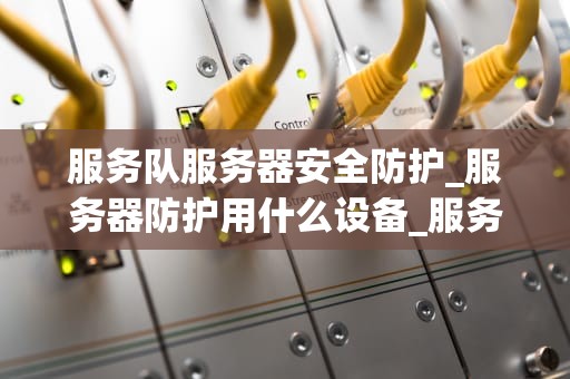 服务队服务器安全防护_服务器防护用什么设备_服务队服务器安全防护的重要性及策略