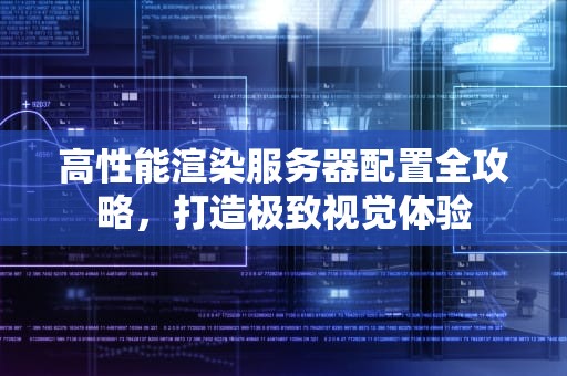 高性能渲染服务器配置全攻略，打造极致视觉体验
