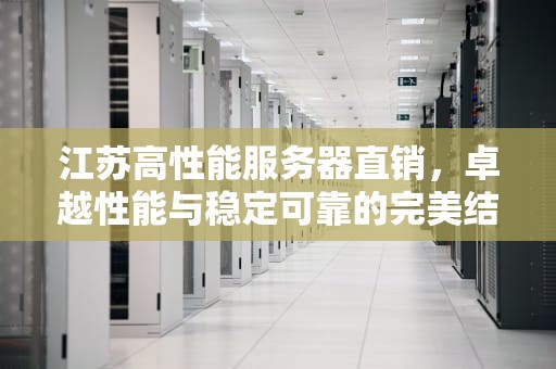 江苏高性能服务器直销，卓越性能与稳定可靠的完美结合