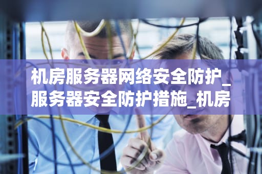 机房服务器网络安全防护_服务器安全防护措施_机房服务器网络安全防护策略