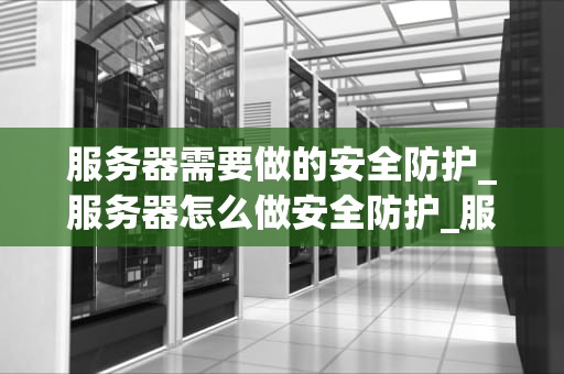 服务器需要做的安全防护_服务器怎么做安全防护_服务器安全防护的重要性及策略