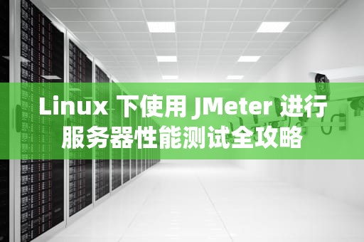Linux 下使用 JMeter 进行服务器性能测试全攻略