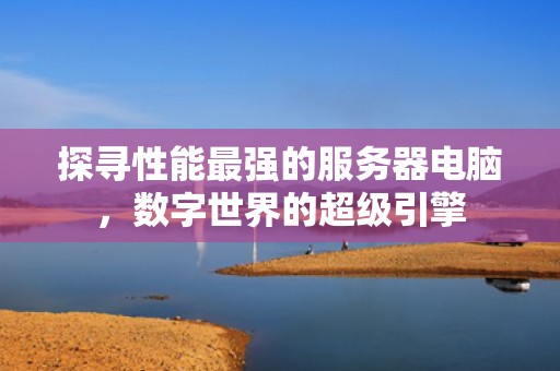 探寻性能最强的服务器电脑，数字世界的超级引擎
