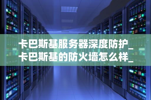 卡巴斯基服务器深度防护_卡巴斯基的防火墙怎么样_卡巴斯基服务器深度防护——确保企业网络安全的坚实屏障
