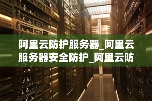 阿里云防护服务器_阿里云服务器安全防护_阿里云防护服务器：打造安全、稳定、高效的网络环境
