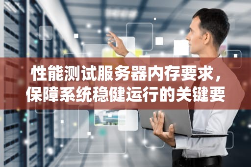 性能测试服务器内存要求，保障系统稳健运行的关键要素