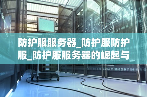 防护服服务器_防护服防护服_防护服服务器的崛起与应用