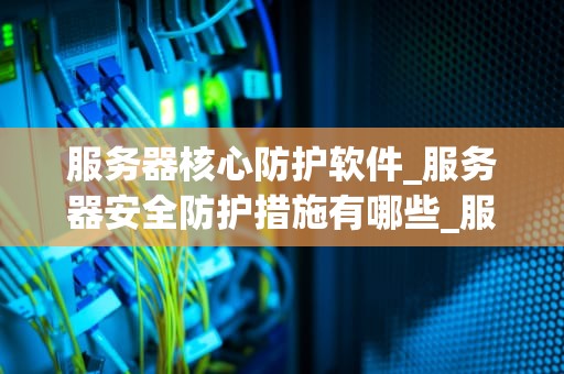 服务器核心防护软件_服务器安全防护措施有哪些_服务器核心防护软件的重要性及应用