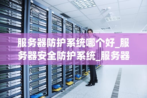 服务器防护系统哪个好_服务器安全防护系统_服务器防护系统的选择与比较