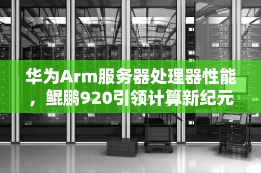 华为Arm服务器处理器性能，鲲鹏920引领计算新纪元