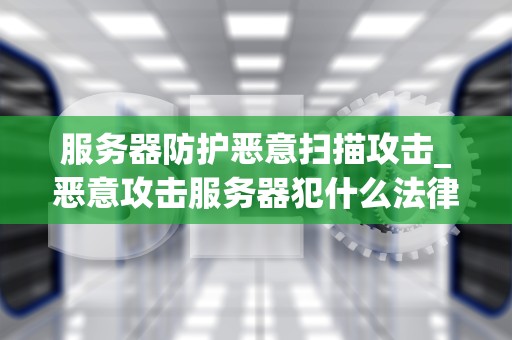 服务器防护恶意扫描攻击_恶意攻击服务器犯什么法律_服务器防护恶意扫描攻击的策略和实践