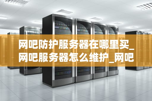 网吧防护服务器在哪里买_网吧服务器怎么维护_网吧防护服务器的购买与应用