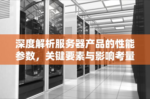 深度解析服务器产品的性能参数，关键要素与影响考量